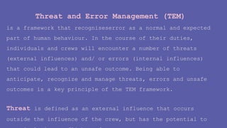 Threat and Error Management (TEM)
is a framework that recogniseserror as a normal and expected
part of human behaviour. In the course of their duties,
individuals and crews will encounter a number of threats
(external influences) and/ or errors (internal influences)
that could lead to an unsafe outcome. Being able to
anticipate, recognize and manage threats, errors and unsafe
outcomes is a key principle of the TEM framework.
Threat is defined as an external influence that occurs
outside the influence of the crew, but has the potential to
 
