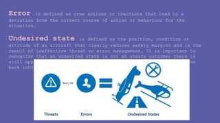Error is defined as crew actions or inactions that lead to a
deviation from the correct course of action or behaviour for the
situation.
Undesired state is defined as the position, condition or
attitude of an aircraft that clearly reduces safety margins and is the
result of ineffective threat or error management. It is important to
recognize that an undesired state is not an unsafe outcome; there is
still opportunity for the crew to recognize and manage the situation
back into a normal state.
 