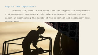 Why is TEM important?
Without TEM, what is the worst that can happen? TEM complements
risk management processes within safety management systems and can
assist in maintaining the safety of the operation and ultimately keep
people safe.
 