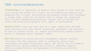 TEM countermeasures
Planning—it is impossible to predict every threat or error that may
occur during the course of a flight, but by effectively planning and
preparing for a flight, and briefing anticipated threats and strategies
to manage them, crews will be better able to manage the unexpected.
This includes understanding potential threats such as fatigue and
stress and effectively managing their impact on performance.
Execution—a crew that work well as a team, communicate and make
sound decisions will have better situational awareness, and therefore
be able to prevent errors, or, detect and effectively manage threats,
errors or Unmanned Aerial Systems** (UAS).
Review—effective threat and error management requires constant
vigilance, and that requires crews to constantly review their
environment and adapt accordingly. Again, NTS skills such as teamwork,
communication, decision-making and situation awareness support
effective identification and management of threats and evolving
situations.
 