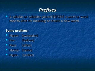 Prefixes


A syllable or syllables placed BEFORE a word or word
root to alter its meaning or create a new word.

Some prefixes:
 Hyper- (excessive)
 Pre(before)
 Post(after)
 Homo- (same)
 Hypo(under)

 