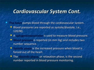Cardiovascular System Cont.


The heart pumps blood through the cardiovascular system.
 Blood pressures are reported as systole/diastole, i.e.,
120/80.
 A sphygmomanometer is used to measure blood pressure.
 Blood pressure is reported (in mm Hg) and includes two
number sequence.
 Systolic phase is the increased pressure when blood is
forced out of the heart.
 The diastolic phase, or relaxation phase, is the second
number reported in blood pressure monitoring.

 