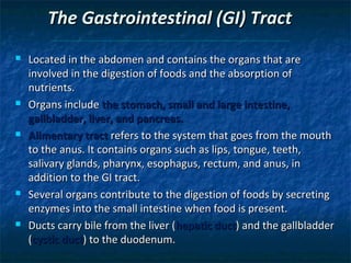 The Gastrointestinal (GI) Tract










Located in the abdomen and contains the organs that are
involved in the digestion of foods and the absorption of
nutrients.
Organs include the stomach, small and large intestine,
gallbladder, liver, and pancreas.
Alimentary tract refers to the system that goes from the mouth
to the anus. It contains organs such as lips, tongue, teeth,
salivary glands, pharynx, esophagus, rectum, and anus, in
addition to the GI tract.
Several organs contribute to the digestion of foods by secreting
enzymes into the small intestine when food is present.
Ducts carry bile from the liver (hepatic duct) and the gallbladder
(cystic duct) to the duodenum.

 