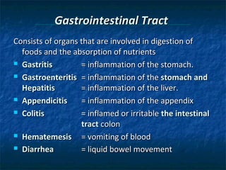 Gastrointestinal Tract
Consists of organs that are involved in digestion of
foods and the absorption of nutrients
 Gastritis
= inflammation of the stomach.
 Gastroenteritis = inflammation of the stomach and
Hepatitis
= inflammation of the liver.
 Appendicitis
= inflammation of the appendix
 Colitis
= inflamed or irritable the intestinal
tract colon
 Hematemesis
= vomiting of blood
 Diarrhea
= liquid bowel movement

 