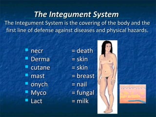 The Integument System

The Integument System is the covering of the body and the
first line of defense against diseases and physical hazards.








necr
Derma
cutane
mast
onych
Myco
Lact

= death
= skin
= skin
= breast
= nail
= fungal
= milk

 