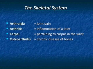 The Skeletal System





Arthralgia
Arthritis
Carpal
Osteoarthritis

= joint pain
= inflammation of a joint
= pertaining to carpus in the wrist
= chronic disease of bones

 