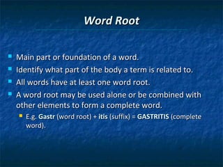 Word Root





Main part or foundation of a word.
Identify what part of the body a term is related to.
All words have at least one word root.
A word root may be used alone or be combined with
other elements to form a complete word.


E.g. Gastr (word root) + itis (suffix) = GASTRITIS (complete
word).

 
