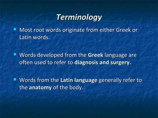 Terminology


Most root words originate from either Greek or
Latin words.



Words developed from the Greek language are
often used to refer to diagnosis and surgery.



Words from the Latin language generally refer to
the anatomy of the body.

 