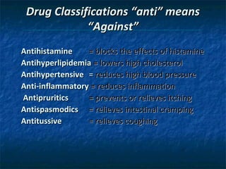 Drug Classifications “anti” means
“Against”
Antihistamine
= blocks the effects of histamine
Antihyperlipidemia = lowers high cholesterol
Antihypertensive = reduces high blood pressure
Anti-inflammatory = reduces inflammation
Antipruritics
= prevents or relieves itching
Antispasmodics = relieves intestinal cramping
Antitussive
= relieves coughing

 
