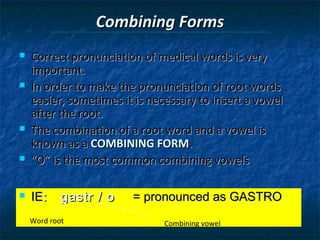 Combining Forms










Correct pronunciation of medical words is very
important.
In order to make the pronunciation of root words
easier, sometimes it is necessary to insert a vowel
after the root.
The combination of a root word and a vowel is
known as a COMBINING FORM.
“O” is the most common combining vowels
IE:

gastr / o

Word root

= pronounced as GASTRO
Combining vowel

 