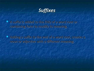 Suffixes


A suffix is added to the END of a word root or
combining form to modify its meaning.



Adding a suffix to the end of a word root, creates a
noun or adjective with a different meaning.

 