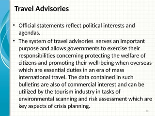 10
Travel Advisories
• Official statements reflect political interests and
agendas.
• The system of travel advisories serves an important
purpose and allows governments to exercise their
responsibilities concerning protecting the welfare of
citizens and promoting their well-being when overseas
which are essential duties in an era of mass
international travel. The data contained in such
bulletins are also of commercial interest and can be
utilized by the tourism industry in tasks of
environmental scanning and risk assessment which are
key aspects of crisis planning.
 