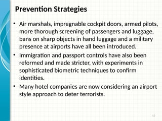 12
Prevention Strategies
• Air marshals, impregnable cockpit doors, armed pilots,
more thorough screening of passengers and luggage,
bans on sharp objects in hand luggage and a military
presence at airports have all been introduced.
• Immigration and passport controls have also been
reformed and made stricter, with experiments in
sophisticated biometric techniques to confirm
identities.
• Many hotel companies are now considering an airport
style approach to deter terrorists.
 