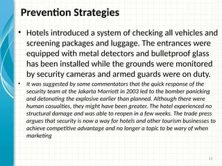 13
Prevention Strategies
• Hotels introduced a system of checking all vehicles and
screening packages and luggage. The entrances were
equipped with metal detectors and bulletproof glass
has been installed while the grounds were monitored
by security cameras and armed guards were on duty.
• It was suggested by some commentators that the quick response of the
security team at the Jakarta Marriott in 2003 led to the bomber panicking
and detonating the explosive earlier than planned. Although there were
human casualties, they might have been greater. The hotel experienced no
structural damage and was able to reopen in a few weeks. The trade press
argues that security is now a way for hotels and other tourism businesses to
achieve competitive advantage and no longer a topic to be wary of when
marketing
 