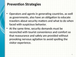 14
Prevention Strategies
• Operators and agents in generating countries, as well
as governments, also have an obligation to educate
travelers about security matters and what to do when
faced with suspicious behavior.
• At the same time, security demands must be
reconciled with tourist convenience and comfort so
that reassurance and safety are provided without
provoking nervous agitation to avoid spoiling the
visitor experience.
 
