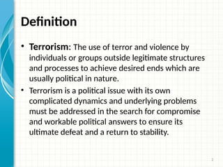 2
Definition
• Terrorism: The use of terror and violence by
individuals or groups outside legitimate structures
and processes to achieve desired ends which are
usually political in nature.
• Terrorism is a political issue with its own
complicated dynamics and underlying problems
must be addressed in the search for compromise
and workable political answers to ensure its
ultimate defeat and a return to stability.
 