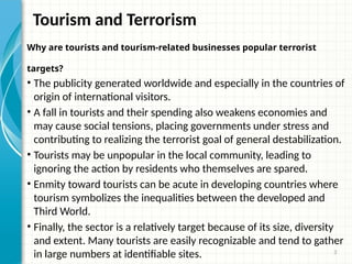 3
Tourism and Terrorism
Why are tourists and tourism-related businesses popular terrorist
targets?
• The publicity generated worldwide and especially in the countries of
origin of international visitors.
• A fall in tourists and their spending also weakens economies and
may cause social tensions, placing governments under stress and
contributing to realizing the terrorist goal of general destabilization.
• Tourists may be unpopular in the local community, leading to
ignoring the action by residents who themselves are spared.
• Enmity toward tourists can be acute in developing countries where
tourism symbolizes the inequalities between the developed and
Third World.
• Finally, the sector is a relatively target because of its size, diversity
and extent. Many tourists are easily recognizable and tend to gather
in large numbers at identifiable sites.
 