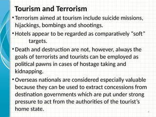 4
Tourism and Terrorism
•Terrorism aimed at tourism include suicide missions,
hijackings, bombings and shootings.
•Hotels appear to be regarded as comparatively “soft”
targets.
•Death and destruction are not, however, always the
goals of terrorists and tourists can be employed as
political pawns in cases of hostage taking and
kidnapping.
•Overseas nationals are considered especially valuable
because they can be used to extract concessions from
destination governments which are put under strong
pressure to act from the authorities of the tourist’s
home state.
 