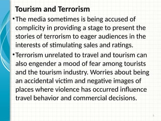 5
Tourism and Terrorism
•The media sometimes is being accused of
complicity in providing a stage to present the
stories of terrorism to eager audiences in the
interests of stimulating sales and ratings.
•Terrorism unrelated to travel and tourism can
also engender a mood of fear among tourists
and the tourism industry. Worries about being
an accidental victim and negative images of
places where violence has occurred influence
travel behavior and commercial decisions.
 