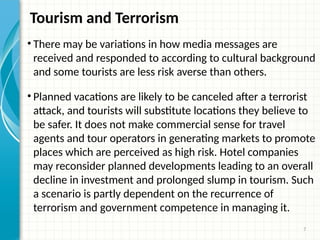 7
Tourism and Terrorism
• There may be variations in how media messages are
received and responded to according to cultural background
and some tourists are less risk averse than others.
• Planned vacations are likely to be canceled after a terrorist
attack, and tourists will substitute locations they believe to
be safer. It does not make commercial sense for travel
agents and tour operators in generating markets to promote
places which are perceived as high risk. Hotel companies
may reconsider planned developments leading to an overall
decline in investment and prolonged slump in tourism. Such
a scenario is partly dependent on the recurrence of
terrorism and government competence in managing it.
 