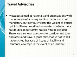 8
Travel Advisories
• Messages aimed at nationals and organizations with
the intention of advising and instructions are not
mandatory, but obviously carry the weight of official
opinion. Places described as unsafe, or where there
are doubts about safety, are likely to be avoided.
There are also legal questions to consider and tour
operators and travel agents may choose not to sell
nations cited because of issues of liability and
insurance coverage in the event of an incident.
 