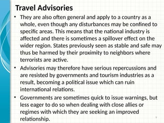 9
Travel Advisories
• They are also often general and apply to a country as a
whole, even though any disturbances may be confined to
specific areas. This means that the national industry is
affected and there is sometimes a spillover effect on the
wider region. States previously seen as stable and safe may
thus be harmed by their proximity to neighbors where
terrorists are active.
• Advisories may therefore have serious repercussions and
are resisted by governments and tourism industries as a
result, becoming a political issue which can ruin
international relations.
• Governments are sometimes quick to issue warnings, but
less eager to do so when dealing with close allies or
regimes with which they are seeking an improved
relationship.
 