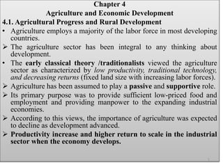 Chapter 4
Agriculture and Economic Development
4.1. Agricultural Progress and Rural Development
• Agriculture employs a majority of the labor force in most developing
countries.
 The agriculture sector has been integral to any thinking about
development.
• The early classical theory /traditionalists viewed the agriculture
sector as characterized by low productivity, traditional technology,
and decreasing returns (fixed land size with increasing labor forces).
 Agriculture has been assumed to play a passive and supportive role.
 Its primary purpose was to provide sufficient low-priced food and
employment and providing manpower to the expanding industrial
economies.
 According to this views, the importance of agriculture was expected
to decline as development advanced.
 Productivity increase and higher return to scale in the industrial
sector when the economy develops.
1
 