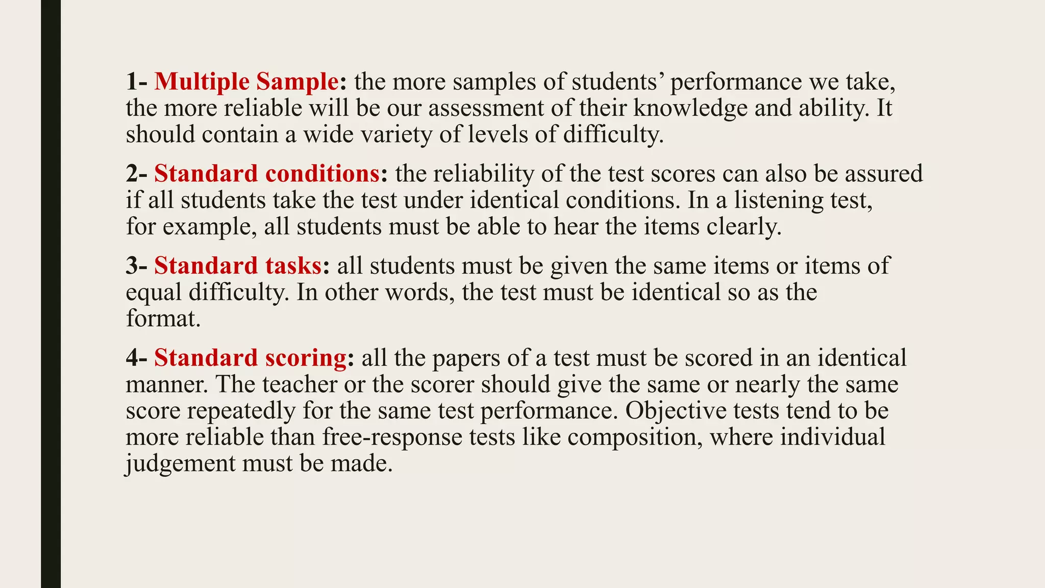 1- Multiple Sample: the more samples of students’ performance we take,
the more reliable will be our assessment of their knowledge and ability. It
should contain a wide variety of levels of difficulty.
2- Standard conditions: the reliability of the test scores can also be assured
if all students take the test under identical conditions. In a listening test,
for example, all students must be able to hear the items clearly.
3- Standard tasks: all students must be given the same items or items of
equal difficulty. In other words, the test must be identical so as the
format.
4- Standard scoring: all the papers of a test must be scored in an identical
manner. The teacher or the scorer should give the same or nearly the same
score repeatedly for the same test performance. Objective tests tend to be
more reliable than free-response tests like composition, where individual
judgement must be made.
 