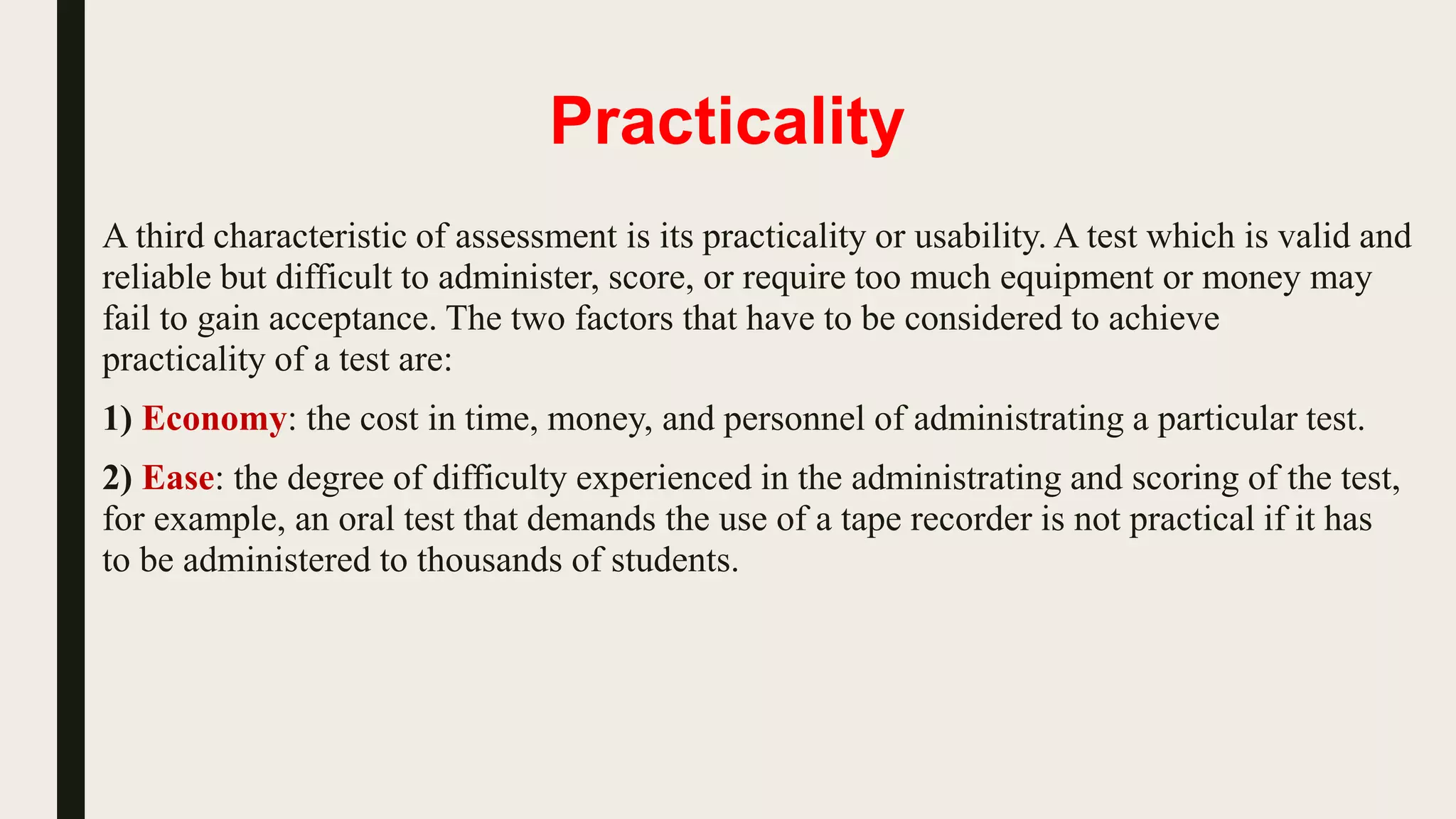 Practicality
A third characteristic of assessment is its practicality or usability. A test which is valid and
reliable but difficult to administer, score, or require too much equipment or money may
fail to gain acceptance. The two factors that have to be considered to achieve
practicality of a test are:
1) Economy: the cost in time, money, and personnel of administrating a particular test.
2) Ease: the degree of difficulty experienced in the administrating and scoring of the test,
for example, an oral test that demands the use of a tape recorder is not practical if it has
to be administered to thousands of students.
 