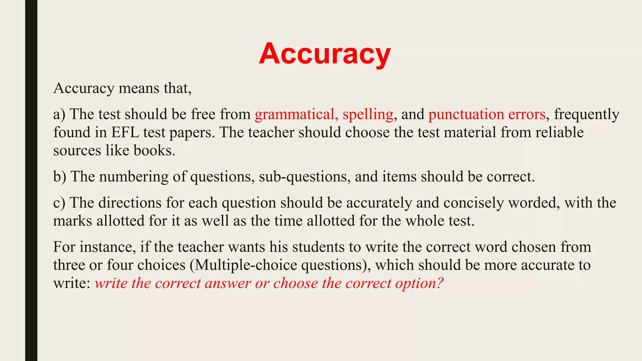 Accuracy
Accuracy means that,
a) The test should be free from grammatical, spelling, and punctuation errors, frequently
found in EFL test papers. The teacher should choose the test material from reliable
sources like books.
b) The numbering of questions, sub-questions, and items should be correct.
c) The directions for each question should be accurately and concisely worded, with the
marks allotted for it as well as the time allotted for the whole test.
For instance, if the teacher wants his students to write the correct word chosen from
three or four choices (Multiple-choice questions), which should be more accurate to
write: write the correct answer or choose the correct option?
 