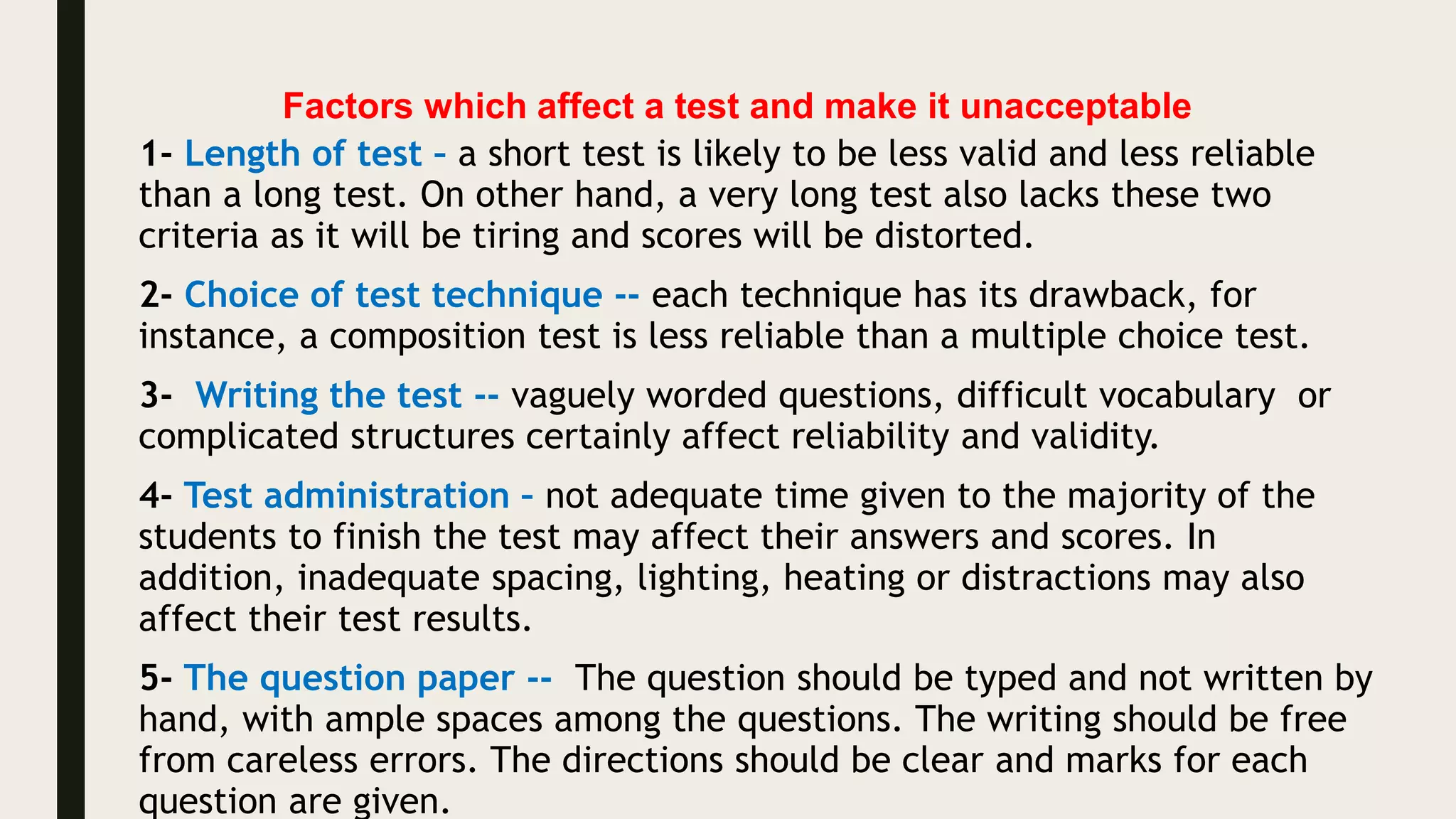 Factors which affect a test and make it unacceptable
1- Length of test – a short test is likely to be less valid and less reliable
than a long test. On other hand, a very long test also lacks these two
criteria as it will be tiring and scores will be distorted.
2- Choice of test technique -- each technique has its drawback, for
instance, a composition test is less reliable than a multiple choice test.
3- Writing the test -- vaguely worded questions, difficult vocabulary or
complicated structures certainly affect reliability and validity.
4- Test administration – not adequate time given to the majority of the
students to finish the test may affect their answers and scores. In
addition, inadequate spacing, lighting, heating or distractions may also
affect their test results.
5- The question paper -- The question should be typed and not written by
hand, with ample spaces among the questions. The writing should be free
from careless errors. The directions should be clear and marks for each
question are given.
 