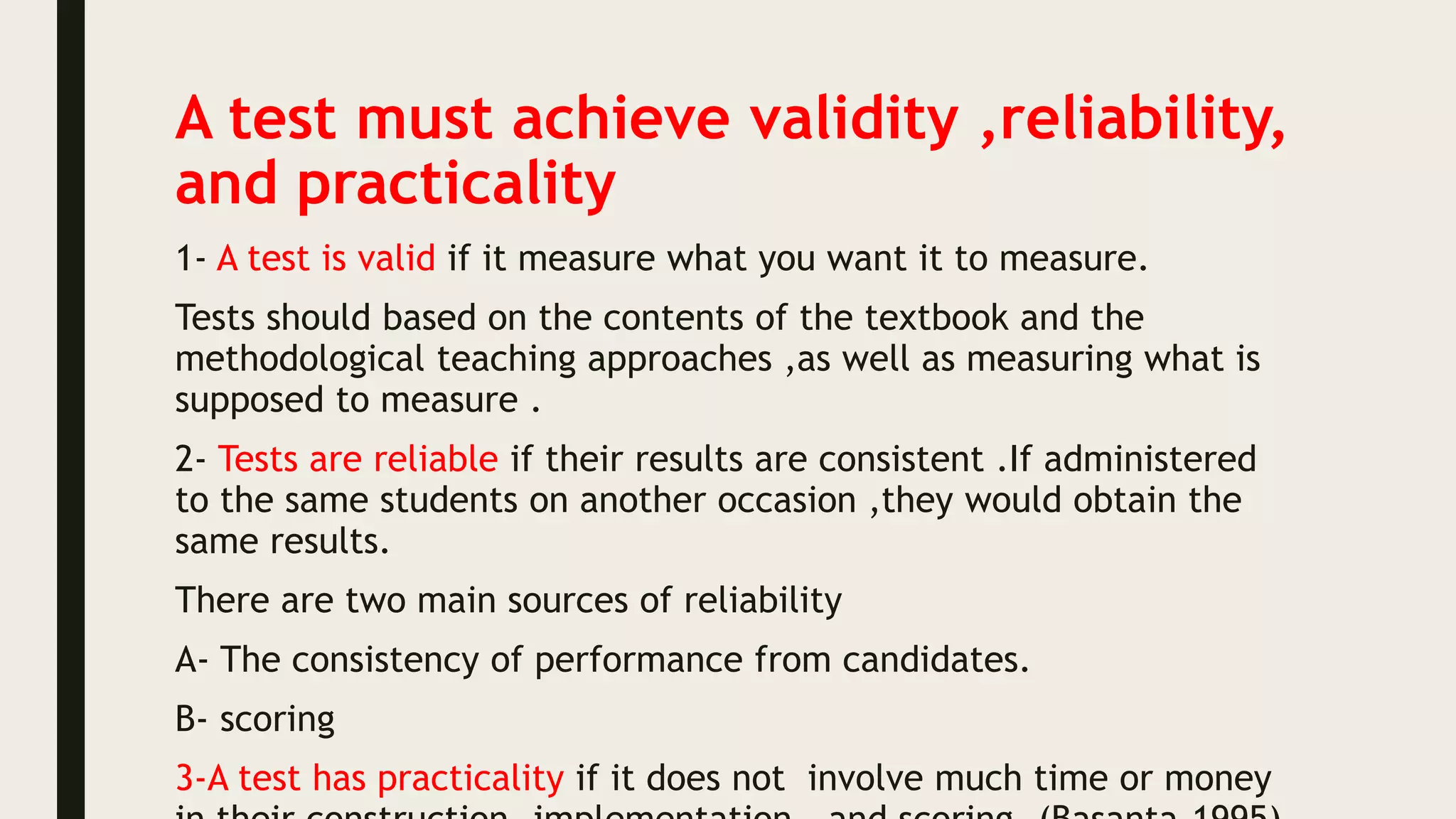 A test must achieve validity ,reliability,
and practicality
1- A test is valid if it measure what you want it to measure.
Tests should based on the contents of the textbook and the
methodological teaching approaches ,as well as measuring what is
supposed to measure .
2- Tests are reliable if their results are consistent .If administered
to the same students on another occasion ,they would obtain the
same results.
There are two main sources of reliability
A- The consistency of performance from candidates.
B- scoring
3-A test has practicality if it does not involve much time or money
 