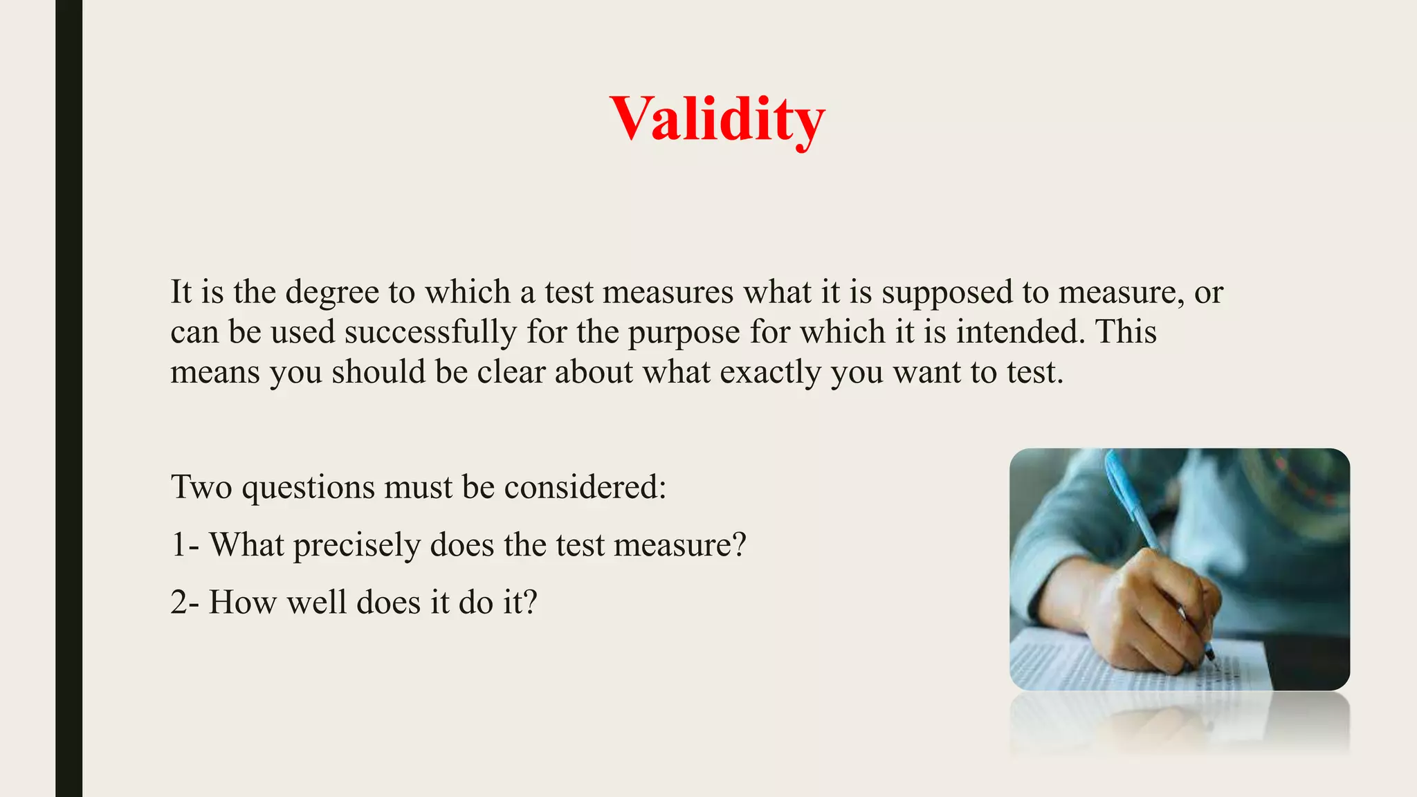 Validity
It is the degree to which a test measures what it is supposed to measure, or
can be used successfully for the purpose for which it is intended. This
means you should be clear about what exactly you want to test.
Two questions must be considered:
1- What precisely does the test measure?
2- How well does it do it?
 