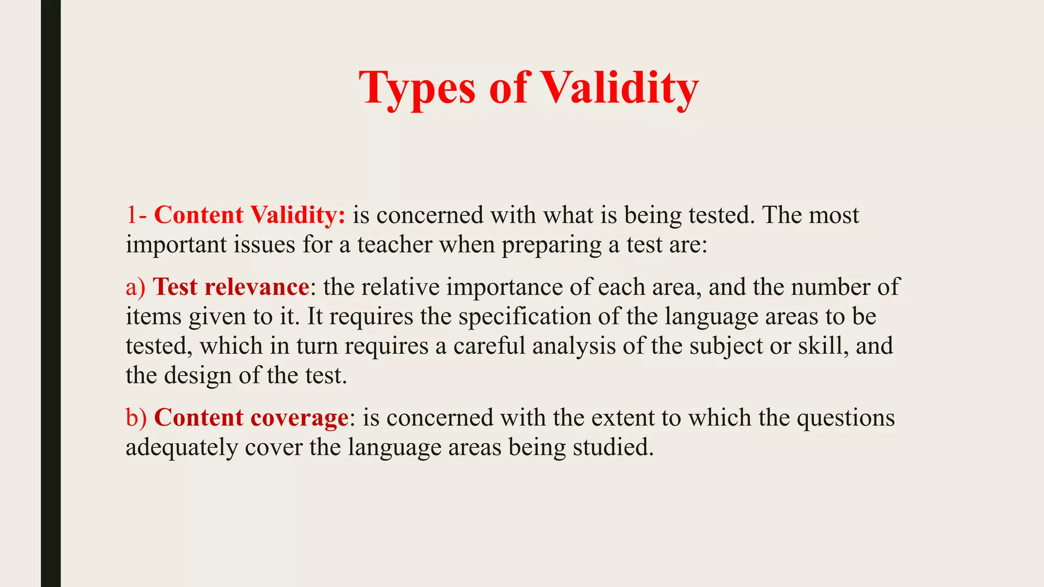 Types of Validity
1- Content Validity: is concerned with what is being tested. The most
important issues for a teacher when preparing a test are:
a) Test relevance: the relative importance of each area, and the number of
items given to it. It requires the specification of the language areas to be
tested, which in turn requires a careful analysis of the subject or skill, and
the design of the test.
b) Content coverage: is concerned with the extent to which the questions
adequately cover the language areas being studied.
 