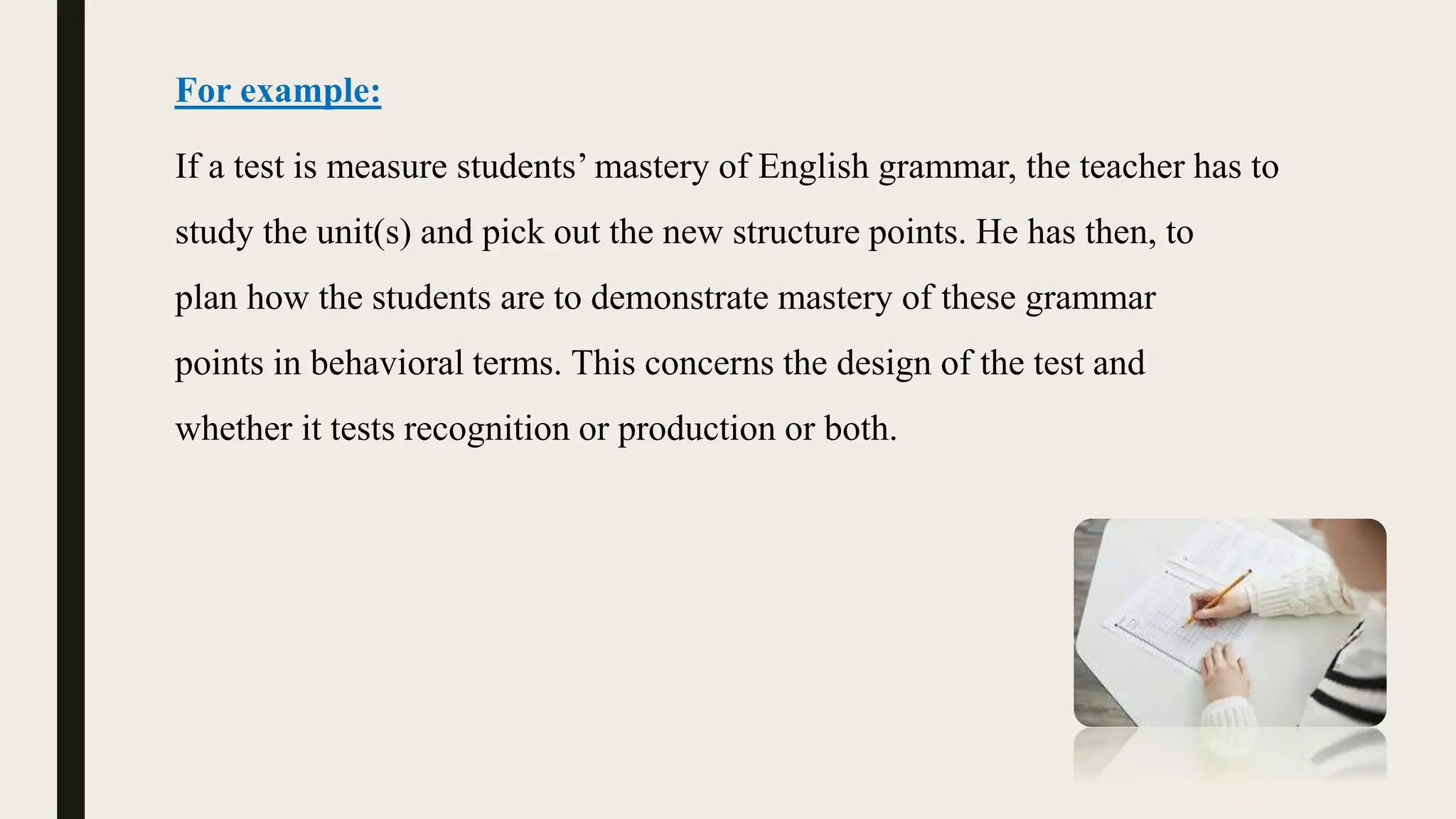 For example:
If a test is measure students’ mastery of English grammar, the teacher has to
study the unit(s) and pick out the new structure points. He has then, to
plan how the students are to demonstrate mastery of these grammar
points in behavioral terms. This concerns the design of the test and
whether it tests recognition or production or both.
 