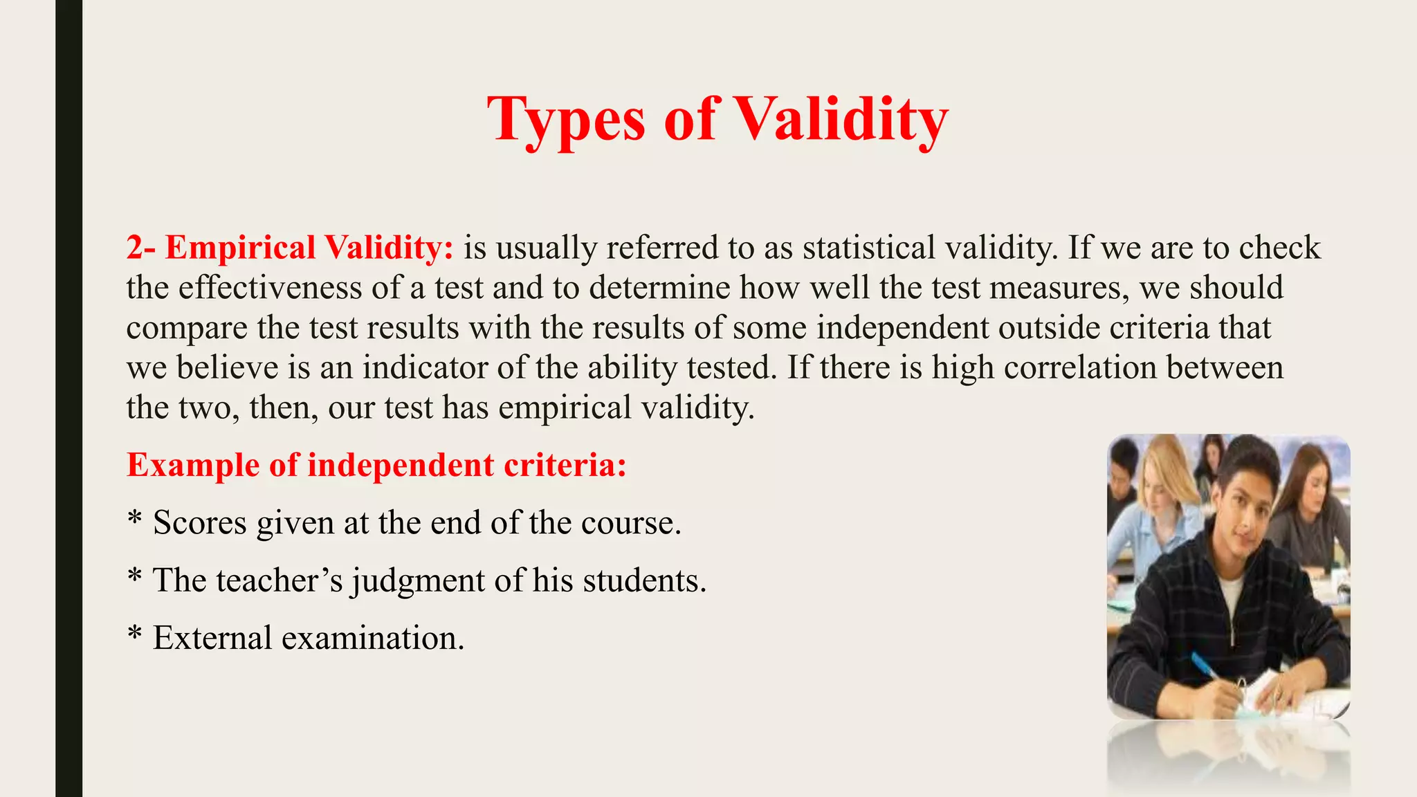Types of Validity
2- Empirical Validity: is usually referred to as statistical validity. If we are to check
the effectiveness of a test and to determine how well the test measures, we should
compare the test results with the results of some independent outside criteria that
we believe is an indicator of the ability tested. If there is high correlation between
the two, then, our test has empirical validity.
Example of independent criteria:
* Scores given at the end of the course.
* The teacher’s judgment of his students.
* External examination.
 