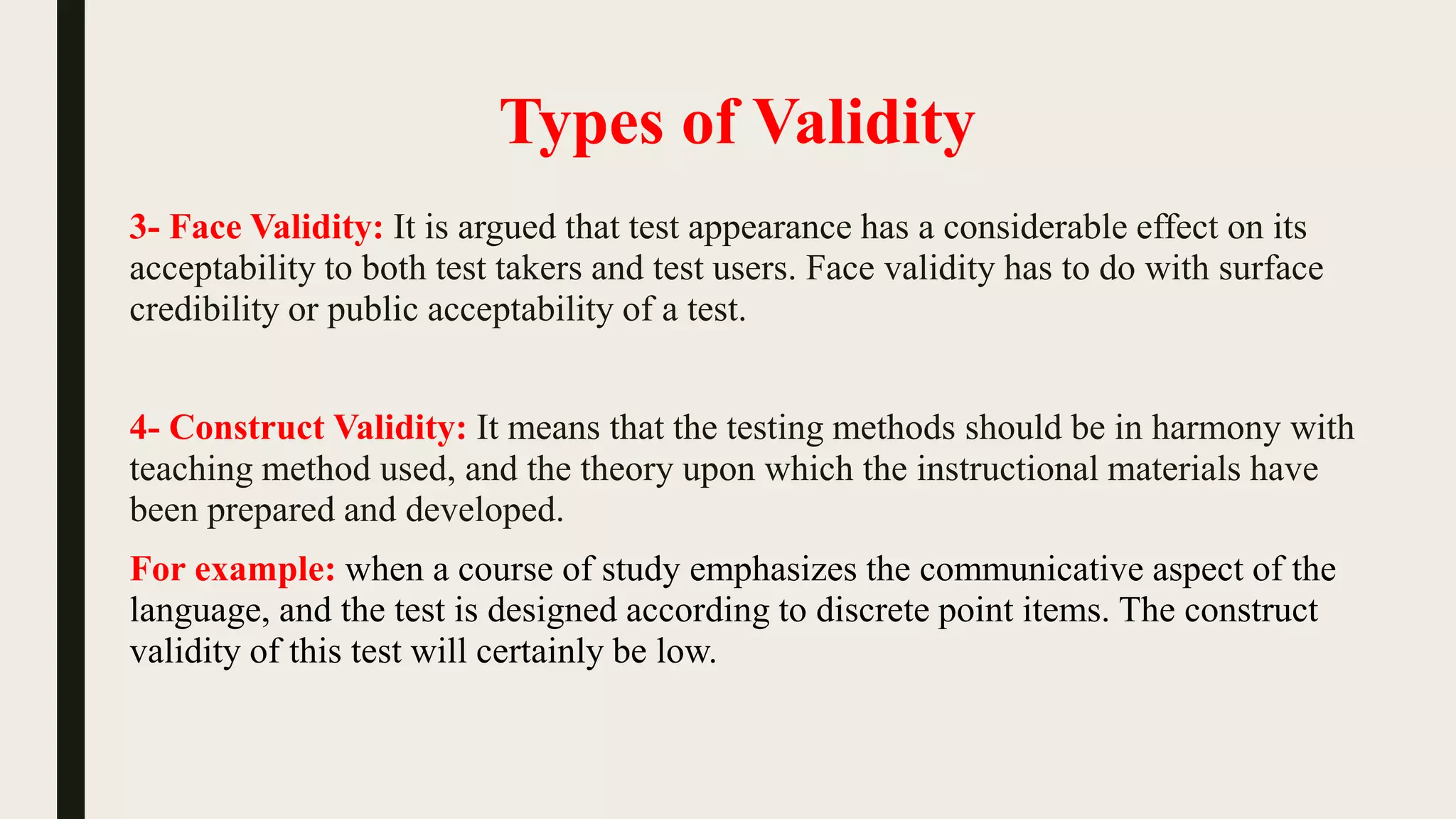 Types of Validity
3- Face Validity: It is argued that test appearance has a considerable effect on its
acceptability to both test takers and test users. Face validity has to do with surface
credibility or public acceptability of a test.
4- Construct Validity: It means that the testing methods should be in harmony with
teaching method used, and the theory upon which the instructional materials have
been prepared and developed.
For example: when a course of study emphasizes the communicative aspect of the
language, and the test is designed according to discrete point items. The construct
validity of this test will certainly be low.
 
