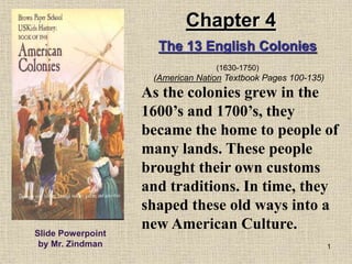1
As the colonies grew in the
1600’s and 1700’s, they
became the home to people of
many lands. These people
brought their own customs
and traditions. In time, they
shaped these old ways into a
new American Culture.Slide Powerpoint
by Mr. Zindman
The 13 English Colonies
(1630-1750)
(American Nation Textbook Pages 100-135)
Chapter 4
 