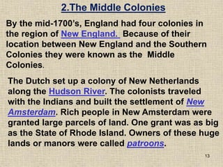 13
The Dutch set up a colony of New Netherlands
along the Hudson River. The colonists traveled
with the Indians and built the settlement of New
Amsterdam. Rich people in New Amsterdam were
granted large parcels of land. One grant was as big
as the State of Rhode Island. Owners of these huge
lands or manors were called patroons.
2.The Middle Colonies
By the mid-1700’s, England had four colonies in
the region of New England. Because of their
location between New England and the Southern
Colonies they were known as the Middle
Colonies.
 