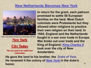 15
New Netherlands Becomes New York
In return for the grant, each patroon
promised to settle 50 European
families on the land. Most Dutch
colonists were Protestants but they
allowed other religions to practice
their own religion on their land. In
1664, England and the Netherlands
fought in a war over trade in Europe.
War broke out over trade and the
King of England; King Charles II
took over the city of New
Amsterdam.
New York
City Today
The city used to be called New
Amsterdam.
Click on the picture to learn more about New York City.
He gave the land to his brother, the Duke of York.
He renamed it the colony of New York in the duke’s
honor.
 