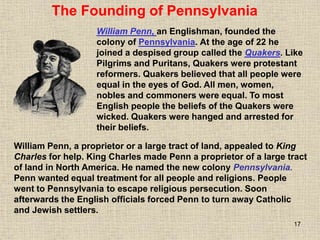 17
The Founding of Pennsylvania
William Penn, an Englishman, founded the
colony of Pennsylvania. At the age of 22 he
joined a despised group called the Quakers. Like
Pilgrims and Puritans, Quakers were protestant
reformers. Quakers believed that all people were
equal in the eyes of God. All men, women,
nobles and commoners were equal. To most
English people the beliefs of the Quakers were
wicked. Quakers were hanged and arrested for
their beliefs.
William Penn, a proprietor or a large tract of land, appealed to King
Charles for help. King Charles made Penn a proprietor of a large tract
of land in North America. He named the new colony Pennsylvania.
Penn wanted equal treatment for all people and religions. People
went to Pennsylvania to escape religious persecution. Soon
afterwards the English officials forced Penn to turn away Catholic
and Jewish settlers.
 