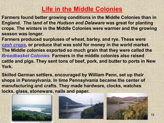 19
Farmers produced surpluses of wheat, barley, and rye. These were
cash crops, or produce that was sold for money in the world market.
The Middle colonies exported so much grain that they were called the
Breadbasket Colonies. Farmers in the middle colonies also raised
cattle and pigs. They sent tons of beef, pork, and butter to ports in New
York.
Life in the Middle Colonies
Farmers found better growing conditions in the Middle Colonies than in
England. The land of the Hudson and Delaware was great for planting
crops. The winters in the Middle Colonies were warmer and the growing
season was longer.
Skilled German settlers, encouraged by William Penn, set up their
shops in Pennsylvania. In time Pennsylvania became the center of
manufacturing and crafts. They made hardware, clocks, watches
locks, glass, stoneware, nails and paper.
 