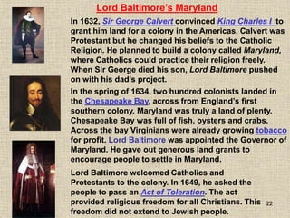 22
In 1632, Sir George Calvert convinced King Charles I to
grant him land for a colony in the Americas. Calvert was
Protestant but he changed his beliefs to the Catholic
Religion. He planned to build a colony called Maryland,
where Catholics could practice their religion freely.
When Sir George died his son, Lord Baltimore pushed
on with his dad’s project.
Lord Baltimore’s Maryland
In the spring of 1634, two hundred colonists landed in
the Chesapeake Bay, across from England’s first
southern colony. Maryland was truly a land of plenty.
Chesapeake Bay was full of fish, oysters and crabs.
Across the bay Virginians were already growing tobacco
for profit. Lord Baltimore was appointed the Governor of
Maryland. He gave out generous land grants to
encourage people to settle in Maryland.
Lord Baltimore welcomed Catholics and
Protestants to the colony. In 1649, he asked the
people to pass an Act of Toleration. The act
provided religious freedom for all Christians. This
freedom did not extend to Jewish people.
 