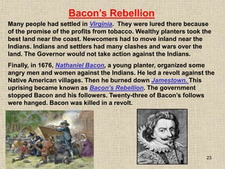 23
Many people had settled in Virginia. They were lured there because
of the promise of the profits from tobacco. Wealthy planters took the
best land near the coast. Newcomers had to move inland near the
Indians. Indians and settlers had many clashes and wars over the
land. The Governor would not take action against the Indians.
Bacon’s Rebellion
Finally, in 1676, Nathaniel Bacon, a young planter, organized some
angry men and women against the Indians. He led a revolt against the
Native American villages. Then he burned down Jamestown. This
uprising became known as Bacon’s Rebellion. The government
stopped Bacon and his followers. Twenty-three of Bacon’s follows
were hanged. Bacon was killed in a revolt.
 