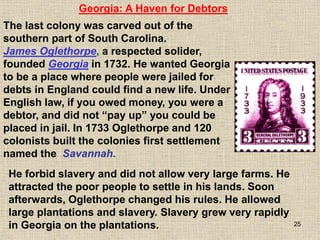 25
The last colony was carved out of the
southern part of South Carolina.
James Oglethorpe, a respected solider,
founded Georgia in 1732. He wanted Georgia
to be a place where people were jailed for
debts in England could find a new life. Under
English law, if you owed money, you were a
debtor, and did not “pay up” you could be
placed in jail. In 1733 Oglethorpe and 120
colonists built the colonies first settlement
named the Savannah.
Georgia: A Haven for Debtors
He forbid slavery and did not allow very large farms. He
attracted the poor people to settle in his lands. Soon
afterwards, Oglethorpe changed his rules. He allowed
large plantations and slavery. Slavery grew very rapidly
in Georgia on the plantations.
 