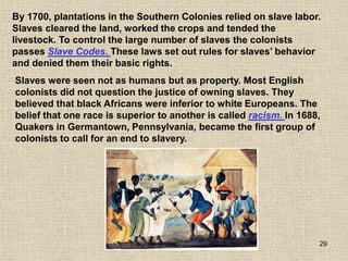 29
Slaves were seen not as humans but as property. Most English
colonists did not question the justice of owning slaves. They
believed that black Africans were inferior to white Europeans. The
belief that one race is superior to another is called racism. In 1688,
Quakers in Germantown, Pennsylvania, became the first group of
colonists to call for an end to slavery.
By 1700, plantations in the Southern Colonies relied on slave labor.
Slaves cleared the land, worked the crops and tended the
livestock. To control the large number of slaves the colonists
passes Slave Codes. These laws set out rules for slaves’ behavior
and denied them their basic rights.
 