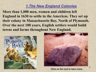 3
More than 1,000 men, women and children left
England in 1630 to settle in the Americas. They set up
their colony in Massachusetts Bay, North of Plymouth.
Over the next 100 years, English settlers would build
towns and farms throughout New England.
Click on the rock to learn more.
1.The New England Colonies
 