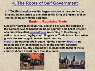 31
In 1750, Philadelphia was the largest seaport in the colonies. In
England trade started to diminish so the King of England took an
interest in trade with the colonies.
4. The Roots of Self Government
England Regulates Trade
Like other European countries, England believed the purpose of
the colonies was to benefit the home country. This belief was part
of a principle called mercantilism. According to this theory, a
nation became strong by controlling trade. Trade takes place when
goods are exchanged between two countries.
Imports are trade goods brought into the country. Exports are
trade goods sent to markets outside the country. Because
exports help a country earn money, mercantilists thought that a
country should export more than it imports.
 