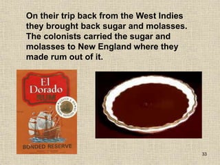 33
On their trip back from the West Indies
they brought back sugar and molasses.
The colonists carried the sugar and
molasses to New England where they
made rum out of it.
 