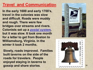 34
In the early 1600 and early 1700’s,
travel in the colonies was slow
and difficult. Roads were muddy
and rough. There were few
bridges over streams and rivers.
Colonists set up a postal system,
but it was slow. It took one month
for a letter to get from Boston to
Williamsburg, Virginia. In the
winter it took 2 months.
Travel and Communication
Slowly, roads improved. Families
built taverns on the side of the
roads for travelers. People
enjoyed staying in taverns to
gossip and share stories.
 